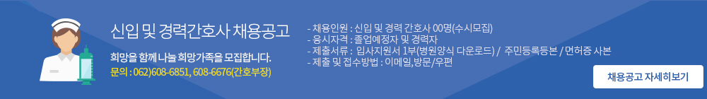 신입 및 경력간호사 채용공고. 희망을 함께 나눌 희망가족을 모집합니다. 문의:062)608-6851,608-6676(간호부장), - 채용인원 : 신입 및 경력 간호사 00명(수시모집) - 응시자격 : 졸업예정자 및 경력자 - 제출서류 :  입사지원서 1부(병원양식 다운로드) /  주민등록등본 / 면허증 사본      - 제출 및 접수방법 : 이메일,방문/우편         (채용공고 자세히보기)